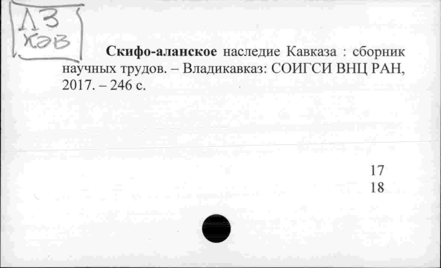 ﻿<S>6>
Скифо-аланское наследие Кавказа : сборник научных трудов. - Владикавказ: СОИГСИ ВИЦ РАН,
2017.-246 с.
17
18